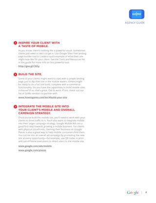 AGENCY GUIDE




INSpIrE YoUr CLIENt wItH
a taStE of MobILE.
As you know, there’s nothing like a powerful visual. Sometimes
clients just need to see it to get it. Use Google Sites’ free landing
page builder tool to create a quick example of what their site
might look like for your client. See the Tools and Resources list
in this guide for more info on this powerful tool.
http://goo.gl/Cblty


bUILD tHE SItE.
Some of your clients might want to start with a simple landing
page just to dip their toe in the mobile waters. Others might
be ready to do a full site build, complete with e-commerce
functionality. Do you have the capabilities to build mobile sites
in-house? If so, that’s great. Get to work. If not, check out our
list of GoMo vendors to partner with.
www.howtogomo.com/en/#build-your-site


INtEgratE tHE MobILE SItE INto
YoUr CLIENt’S MobILE aND ovEraLL
CaMpaIgN StratEgY.
Once you’ve built the mobile site, you’ll need to work with your
clients to drive traffic to it. You’ll also want to integrate mobile
into their larger campaign strategy. Google Mobile Ads are a
good first step towards growing a mobile business. For clients
with physical storefronts, claiming their business on Google
Places is also a great way to help mobile consumers find them.
You can tie into an overall ad campaign by promoting the new
site at every opportunity—for example, use QR codes in print
and out-of-home executions to direct users to the mobile site.

www.google.com/ads/mobile
www.google.com/places




                                                                                       4
 