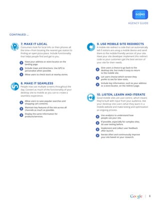 AGENCY GUIDE



CONTINUED ...


       7. MakE It LoCaL                                     9. USE MobILE SItE rEDIrECtS
       Consumers look for local info on their phones all    A mobile site redirect is code that can automatically
       the time—from locating the nearest gas station to    tell if visitors are using a mobile device and send
       finding an open pizza place. Include functionality   them to the mobile-friendly version of your site.
       that helps people find and get to you.               Have your site developer implement this redirect
                                                            code so your customers get the best version of
           Have your address or store locator on the        your site for their needs.
           landing page.
           Include maps and directions. Use GPS to              Give users a choice to go back to the
           personalize when possible.                           desktop site, but make it easy to return
                                                                to the mobile site.
           Allow users to check stock at nearby stores.
                                                                Let users choose which version they
                                                                prefer to see for later visits.

       8. MakE It SEaMLESS                                      Include key information, such as your address
       People now use multiple screens throughout the           or a store locator, on the redirect page.
       day. Convert as much of the functionality of your
       desktop site to mobile as you can to create a
       seamless experience.                                 10. LIStEN, LEarN aND ItEratE
                                                            Good mobile sites are user-centric, which means
           Allow users to save popular searches and         they’re built with input from your audience. Ask
           shopping cart contents.                          your desktop site users what they want in a
           Maintain key features of the site across all     mobile website and make testing and optimization
           channels as much as possible.                    an ongoing process.
           Display the same information for
                                                                Use analytics to understand how
           products/services.
                                                                people use your site.
                                                                If possible, especially for complex sites,
                                                                do user testing before.
                                                                Implement and collect user feedback
                                                                after launch.
                                                                Iterate often and continuously improve
                                                                your site based on your research.




                                                                                                                    8
 