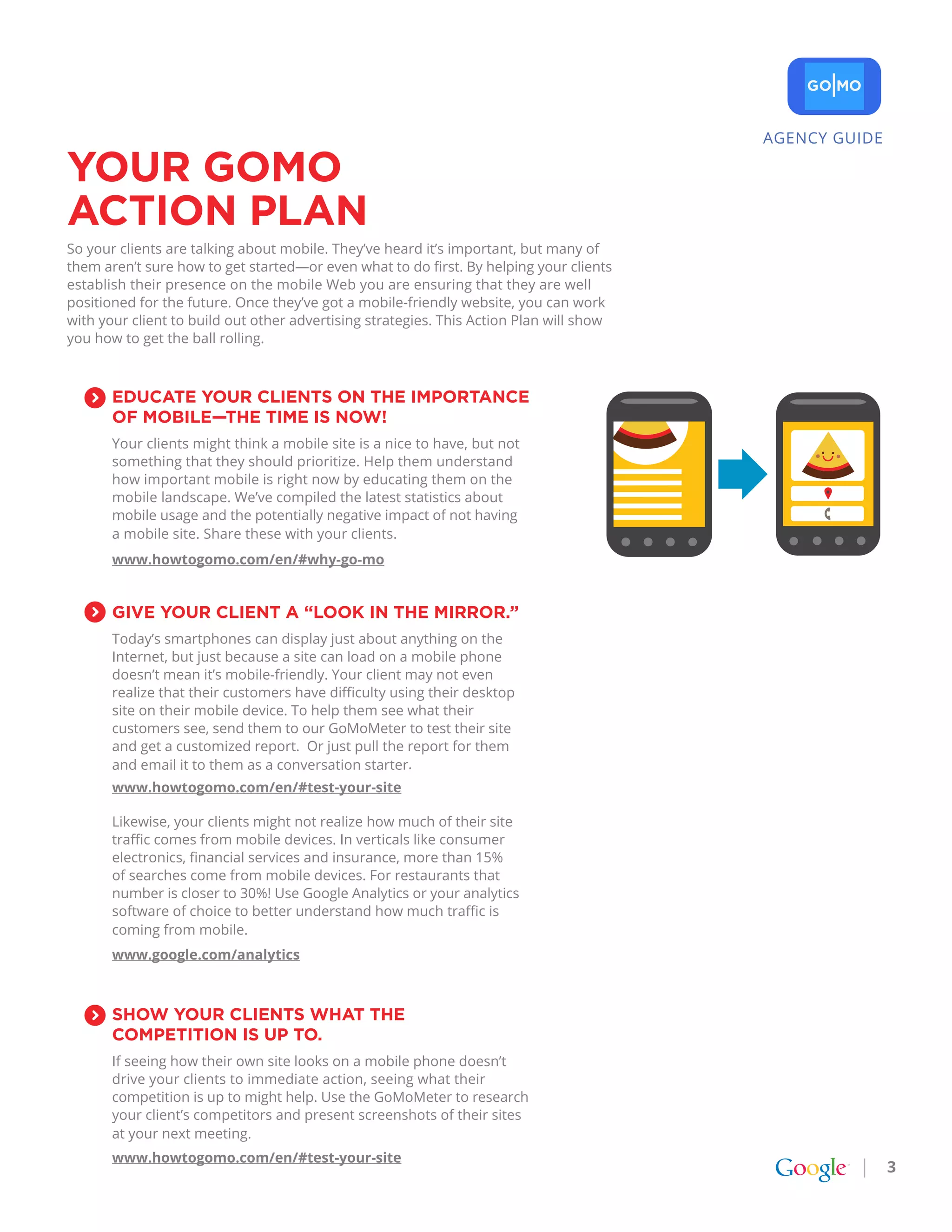 AGENCY GUIDE

YoUr goMo
aCtIoN pLaN
So your clients are talking about mobile. They’ve heard it’s important, but many of
them aren’t sure how to get started—or even what to do first. By helping your clients
establish their presence on the mobile Web you are ensuring that they are well
positioned for the future. Once they’ve got a mobile-friendly website, you can work
with your client to build out other advertising strategies. This Action Plan will show
you how to get the ball rolling.



       EDUCatE YoUr CLIENtS oN tHE IMportaNCE
       of MobILE—tHE tIME IS Now!
       Your clients might think a mobile site is a nice to have, but not
       something that they should prioritize. Help them understand
       how important mobile is right now by educating them on the
       mobile landscape. We’ve compiled the latest statistics about
       mobile usage and the potentially negative impact of not having
       a mobile site. Share these with your clients.
       www.howtogomo.com/en/#why-go-mo


       gIvE YoUr CLIENt a “Look IN tHE MIrror.”
       Today’s smartphones can display just about anything on the
       Internet, but just because a site can load on a mobile phone
       doesn’t mean it’s mobile-friendly. Your client may not even
       realize that their customers have difficulty using their desktop
       site on their mobile device. To help them see what their
       customers see, send them to our GoMoMeter to test their site
       and get a customized report. Or just pull the report for them
       and email it to them as a conversation starter.
       www.howtogomo.com/en/#test-your-site

       Likewise, your clients might not realize how much of their site
       traffic comes from mobile devices. In verticals like consumer
       electronics, financial services and insurance, more than 15%
       of searches come from mobile devices. For restaurants that
       number is closer to 30%! Use Google Analytics or your analytics
       software of choice to better understand how much traffic is
       coming from mobile.
       www.google.com/analytics



       SHow YoUr CLIENtS wHat tHE
       CoMpEtItIoN IS Up to.
       If seeing how their own site looks on a mobile phone doesn’t
       drive your clients to immediate action, seeing what their
       competition is up to might help. Use the GoMoMeter to research
       your client’s competitors and present screenshots of their sites
       at your next meeting.
       www.howtogomo.com/en/#test-your-site
                                                                                                        3
 