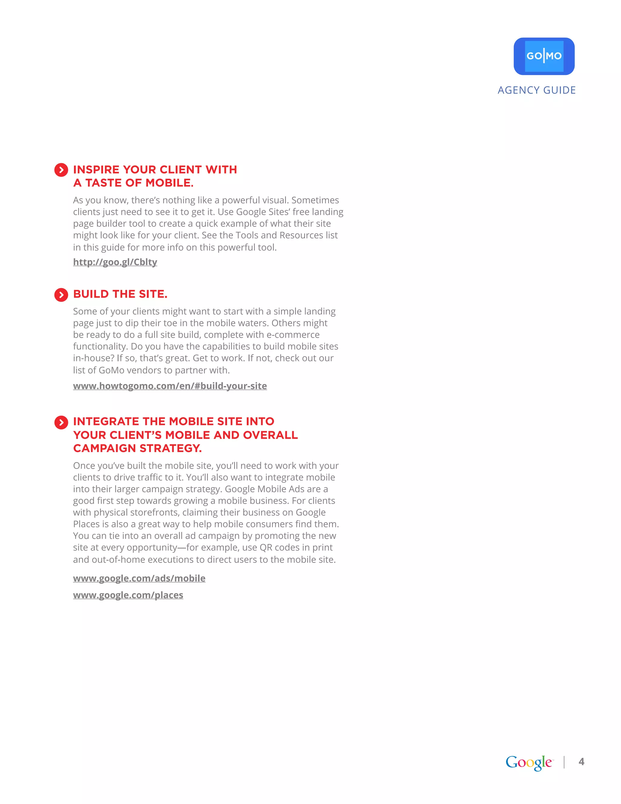AGENCY GUIDE




INSpIrE YoUr CLIENt wItH
a taStE of MobILE.
As you know, there’s nothing like a powerful visual. Sometimes
clients just need to see it to get it. Use Google Sites’ free landing
page builder tool to create a quick example of what their site
might look like for your client. See the Tools and Resources list
in this guide for more info on this powerful tool.
http://goo.gl/Cblty


bUILD tHE SItE.
Some of your clients might want to start with a simple landing
page just to dip their toe in the mobile waters. Others might
be ready to do a full site build, complete with e-commerce
functionality. Do you have the capabilities to build mobile sites
in-house? If so, that’s great. Get to work. If not, check out our
list of GoMo vendors to partner with.
www.howtogomo.com/en/#build-your-site


INtEgratE tHE MobILE SItE INto
YoUr CLIENt’S MobILE aND ovEraLL
CaMpaIgN StratEgY.
Once you’ve built the mobile site, you’ll need to work with your
clients to drive traffic to it. You’ll also want to integrate mobile
into their larger campaign strategy. Google Mobile Ads are a
good first step towards growing a mobile business. For clients
with physical storefronts, claiming their business on Google
Places is also a great way to help mobile consumers find them.
You can tie into an overall ad campaign by promoting the new
site at every opportunity—for example, use QR codes in print
and out-of-home executions to direct users to the mobile site.

www.google.com/ads/mobile
www.google.com/places




                                                                                       4
 