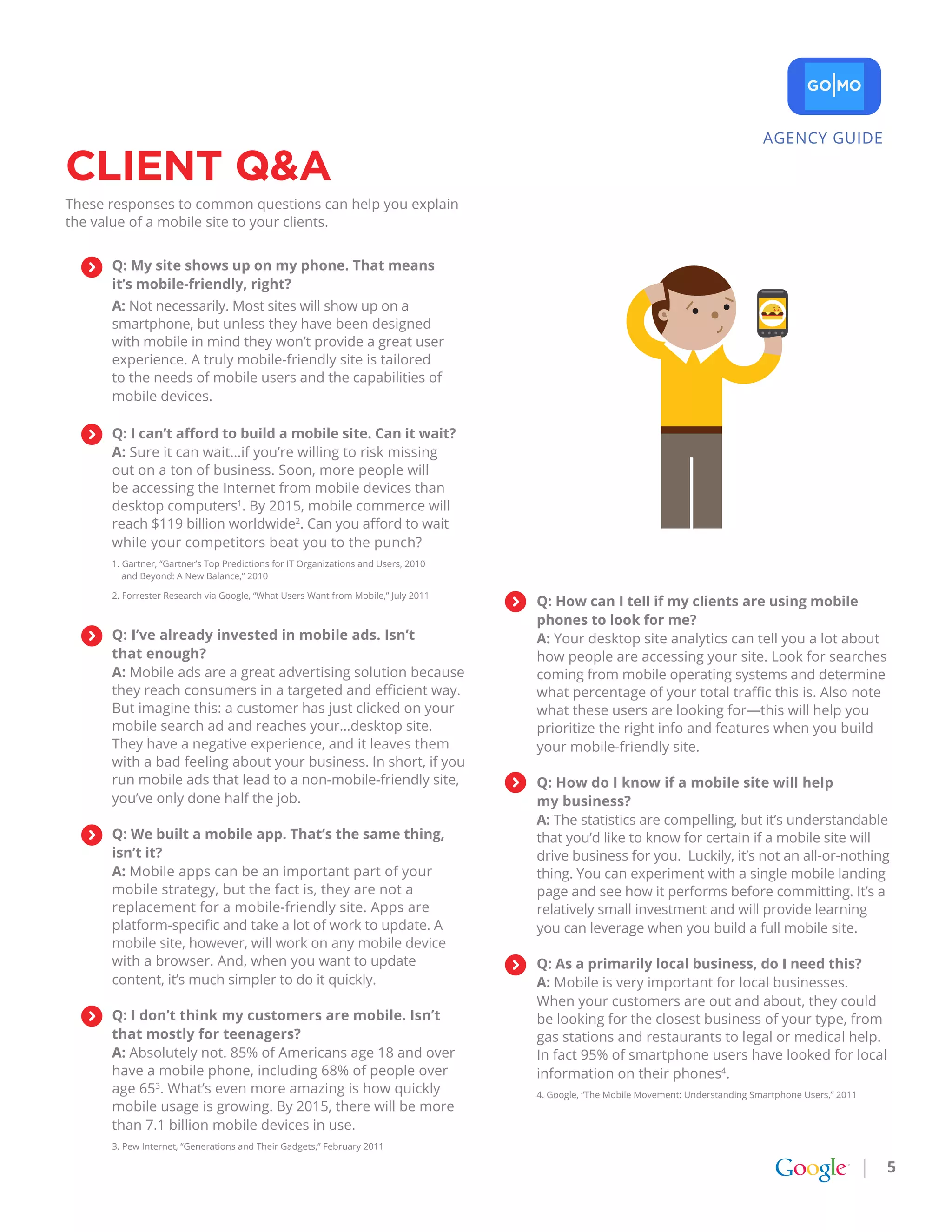 AGENCY GUIDE

CLIENt Q&a
These responses to common questions can help you explain
the value of a mobile site to your clients.


      Q: My site shows up on my phone. That means
      it’s mobile-friendly, right?
      A: Not necessarily. Most sites will show up on a
      smartphone, but unless they have been designed
      with mobile in mind they won’t provide a great user
      experience. A truly mobile-friendly site is tailored
      to the needs of mobile users and the capabilities of
      mobile devices.

      Q: I can’t afford to build a mobile site. Can it wait?
      A: Sure it can wait…if you’re willing to risk missing
      out on a ton of business. Soon, more people will
      be accessing the Internet from mobile devices than
      desktop computers1. By 2015, mobile commerce will
      reach $119 billion worldwide2. Can you afford to wait
      while your competitors beat you to the punch?
      1. Gartner, “Gartner’s Top Predictions for IT Organizations and Users, 2010
         and Beyond: A New Balance,” 2010

      2. Forrester Research via Google, “What Users Want from Mobile,” July 2011
                                                                                    Q: How can I tell if my clients are using mobile
                                                                                    phones to look for me?
      Q: I’ve already invested in mobile ads. Isn’t                                 A: Your desktop site analytics can tell you a lot about
      that enough?                                                                  how people are accessing your site. Look for searches
      A: Mobile ads are a great advertising solution because                        coming from mobile operating systems and determine
      they reach consumers in a targeted and efficient way.                         what percentage of your total traffic this is. Also note
      But imagine this: a customer has just clicked on your                         what these users are looking for—this will help you
      mobile search ad and reaches your…desktop site.                               prioritize the right info and features when you build
      They have a negative experience, and it leaves them                           your mobile-friendly site.
      with a bad feeling about your business. In short, if you
      run mobile ads that lead to a non-mobile-friendly site,                       Q: How do I know if a mobile site will help
      you’ve only done half the job.                                                my business?
                                                                                    A: The statistics are compelling, but it’s understandable
      Q: We built a mobile app. That’s the same thing,                              that you’d like to know for certain if a mobile site will
      isn’t it?                                                                     drive business for you. Luckily, it’s not an all-or-nothing
      A: Mobile apps can be an important part of your                               thing. You can experiment with a single mobile landing
      mobile strategy, but the fact is, they are not a                              page and see how it performs before committing. It’s a
      replacement for a mobile-friendly site. Apps are                              relatively small investment and will provide learning
      platform-specific and take a lot of work to update. A                         you can leverage when you build a full mobile site.
      mobile site, however, will work on any mobile device
      with a browser. And, when you want to update                                  Q: As a primarily local business, do I need this?
      content, it’s much simpler to do it quickly.                                  A: Mobile is very important for local businesses.
                                                                                    When your customers are out and about, they could
      Q: I don’t think my customers are mobile. Isn’t                               be looking for the closest business of your type, from
      that mostly for teenagers?                                                    gas stations and restaurants to legal or medical help.
      A: Absolutely not. 85% of Americans age 18 and over                           In fact 95% of smartphone users have looked for local
      have a mobile phone, including 68% of people over                             information on their phones4.
      age 653. What’s even more amazing is how quickly                              4. Google, “The Mobile Movement: Understanding Smartphone Users,” 2011
      mobile usage is growing. By 2015, there will be more
      than 7.1 billion mobile devices in use.
      3. Pew Internet, “Generations and Their Gadgets,” February 2011

                                                                                                                                                             5
 