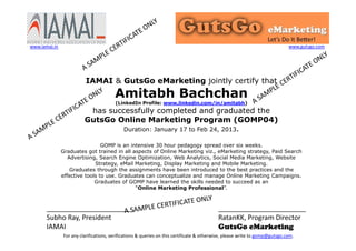 IAMAI & GutsGo eMarketing jointly certify that
Amitabh Bachchan
(LinkedIn Profile: www.linkedin.com/in/amitabh)
has successfully completed and graduated the
GutsGo Online Marketing Program (GOMP04)
Duration: January 17 to Feb 24, 2013.
GOMP is an intensive 30 hour pedagogy spread over six weeks.
Graduates got trained in all aspects of Online Marketing viz., eMarketing strategy, Paid Search
Advertising, Search Engine Optimization, Web Analytics, Social Media Marketing, Website
Strategy, eMail Marketing, Display Marketing and Mobile Marketing.
Graduates through the assignments have been introduced to the best practices and the
effective tools to use. Graduates can conceptualize and manage Online Marketing Campaigns.
Graduates of GOMP have learned the skills needed to succeed as an
“Online Marketing Professional”.
_______________________
Subho Ray, President
IAMAI
_______________________
RatanKK, Program Director
GutsGo eMarketing
For any clarifications, verifications & queries on this certificate & otherwise, please write to gomp@gutsgo.com.
www.iamai.in www.gutsgo.com
 