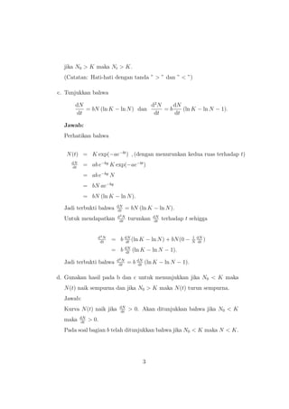 jika N0 > K maka Nt > K.
(Catatan: Hati-hati dengan tanda ” > ” dan ” < ”)
c. Tunjukkan bahwa
dN
dt
= bN (ln K − ln N) dan
d2
N
dt
= b
dN
dt
(ln K − ln N − 1).
Jawab:
Perhatikan bahwa
N(t) = K exp(−ae−bt
) , (dengan menurunkan kedua ruas terhadap t)
dN
dt
= ab e−by
K exp(−ae−bt
)
= ab e−by
N
= bN ae−by
= bN (ln K − ln N).
Jadi terbukti bahwa dN
dt
= bN (ln K − ln N).
Untuk mendapatkan d2N
dt
turunkan dN
dt
terhadap t sehigga
d2N
dt
= b dN
dt
(ln K − ln N) + bN(0 − 1
N
dN
dt
)
= b dN
dt
(ln K − ln N − 1).
Jadi terbukti bahwa d2N
dt
= b dN
dt
(ln K − ln N − 1).
d. Gunakan hasil pada b dan c untuk menunjukkan jika N0 < K maka
N(t) naik sempurna dan jika N0 > K maka N(t) turun sempurna.
Jawab:
Kurva N(t) naik jika dN
dt
> 0. Akan ditunjukkan bahwa jika N0 < K
maka dN
dt
> 0.
Pada soal bagian b telah ditunjukkan bahwa jika N0 < K maka N < K.
3
 
