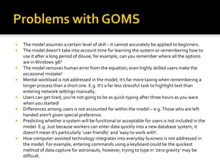    The model assumes a certain level of skill – it cannot accurately be applied to beginners.
   The model doesn’t take into account time for learning the system or remembering how to
    use it after a long period of disuse; for example, can you remember where all the options
    are in Windows 98?
   The model removes human error from the equation; even highly skilled users make the
    occasional mistake!
   Mental workload is not addressed in the model; it’s far more taxing when remembering a
    longer process than a short one. E.g. It’s a far less stressful task to highlight text than
    entering network settings manually.
   Users can get tired; you’re not going to be as quick typing after three hours as you were
    when you started!
   Differences among users is not accounted for within the model – e.g. Those who are left
    handed aren’t given special preference.
   Predicting whether a system will be functional or acceptable for users is not included in the
    model. E.g. Just because workers can enter data quickly into a new database system, it
    doesn’t mean it’s particularly ‘user friendly’ and ‘easy to work with’.
   How computer-assisted technology integrates into everyday business is not addressed in
    the model. For example, entering commands using a keyboard could be the quickest
    method of data capture for astronauts, however, trying to type in ‘zero gravity’ may be
    difficult.
 