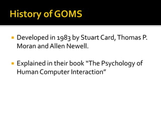    Developed in 1983 by Stuart Card, Thomas P.
    Moran and Allen Newell.

   Explained in their book “The Psychology of
    Human Computer Interaction”
 