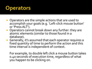   Operators are the simple actions that are used to
    accomplish your goals (e.g. ‘Left-click mouse button’
    or ‘Press ALT’).
   Operators cannot break down any further: they are
    atomic elements (similar to those found in a
    database).
   Generally, it’s assumed that each operator requires a
    fixed quantity of time to perform the action and this
    time interval is independent of context.
    For example, to double left click a mouse button takes
    0.40 seconds of execution time, regardless of what
    you happen to be clicking on.
 