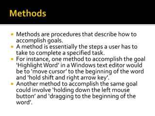    Methods are procedures that describe how to
    accomplish goals.
   A method is essentially the steps a user has to
    take to complete a specified task.
   For instance, one method to accomplish the goal
    ‘Highlight Word’ in a Windows text editor would
    be to ‘move cursor’ to the beginning of the word
    and ‘hold shift and right arrow key’.
   Another method to accomplish the same goal
    could involve ‘holding down the left mouse
    button’ and ‘dragging to the beginning of the
    word’.
 