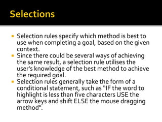   Selection rules specify which method is best to
    use when completing a goal, based on the given
    context.
   Since there could be several ways of achieving
    the same result, a selection rule utilises the
    user's knowledge of the best method to achieve
    the required goal.
   Selection rules generally take the form of a
    conditional statement, such as “IF the word to
    highlight is less than five characters USE the
    arrow keys and shift ELSE the mouse dragging
    method".
 