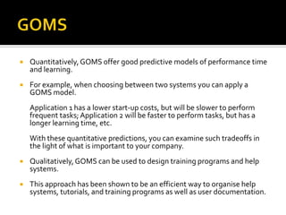    Quantitatively, GOMS offer good predictive models of performance time
    and learning.
   For example, when choosing between two systems you can apply a
    GOMS model.
    Application 1 has a lower start-up costs, but will be slower to perform
    frequent tasks; Application 2 will be faster to perform tasks, but has a
    longer learning time, etc.
    With these quantitative predictions, you can examine such tradeoffs in
    the light of what is important to your company.
   Qualitatively, GOMS can be used to design training programs and help
    systems.
   This approach has been shown to be an efficient way to organise help
    systems, tutorials, and training programs as well as user documentation.
 