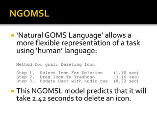  ‘Natural GOMS Language’ allows a
    more flexible representation of a task
    using ‘human’ language:
    Method for goal: Deleting Icon
    Step 1.   Select Icon For Deletion     (1.10 sec)
    Step 2.   Drag Icon To Trashcan        (1.10 sec)
    Step 3.   Update User with audio cue   (0.22 sec)

   This NGOMSL model predicts that it will
    take 2.42 seconds to delete an icon.
 