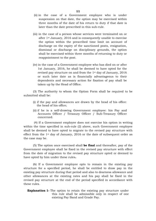 11
(ii) in the case of a Government employee who is under
suspension on that date, the option may be exercised within
three months of the date of his return to duty if that date is
later than the date prescribed in this sub-rule.
(iii) in the case of a person whose services were terminated on or
after 1st January, 2016 and is consequently unable to exercise
the option within the prescribed time limit on account of
discharge on the expiry of the sanctioned posts, resignation,
dismissal or discharge on disciplinary grounds, the option
shall be exercised within three months of returning to duty or
reappointment to the post.
(iv) in the case of a Government employee who has died on or after
1st January, 2016, he shall be deemed to have opted for the
revised pay structure on and from the 1st day of January, 2016
or such later date as is financially advantageous to their
dependents and necessary action for fixation of pay shall be
taken up by the Head of Office.
(3) The authority to whom the Option Form shall be required to be
submitted shall be:
(i) if the pay and allowances are drawn by the head of his office:
the head of his office;
(ii) if he is a self-drawing Government employee: his Pay and
Accounts Officer / Treasury Officer / Sub-Treasury Officer
concerned.
(4) If a Government employee does not exercise his option in writing
within the time specified in sub-rule (2) above, such Government employee
shall be deemed to have opted to migrate to the revised pay structure with
effect from the 1st day of January, 2016 or the date of subsequent order as
the case may be.
(5) The option once exercised shall be final and thereafter, pay of the
Government employee shall be fixed in the revised pay structure with effect
from the date of migration to the revised pay structure opted or deemed to
have opted by him under these rules.
(6) If a Government employee opts to remain in the existing pay
structure for a specified period, he shall be entitled to draw pay in the
existing pay structure during that period and also to dearness allowance and
other allowances at the existing rates and his pay shall be fixed in the
revised pay structure at the end of the period specified in accordance with
these rules.
Explanation 1- The option to retain the existing pay structure under
this rule shall be admissible only in respect of one
existing Pay Band and Grade Pay.
 