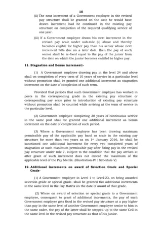 15
(ii) The next increment of a Government employee in the revised
pay structure shall be granted on the date he would have
drawn increment had he continued in the existing pay
structure on completion of the required qualifying service of
one year.
(iii) lf a Government employee draws his next increment in the
revised pay scale under sub-rule (ii) above and thereby
becomes eligible for higher pay than his senior whose next
increment falls due on a later date, then the pay of such
senior shall be re-fixed equal to the pay of the junior from
the date on which the junior becomes entitled to higher pay.
11. Stagnation and Bonus increment:-
(1) A Government employee drawing pay in the level 24 and above
shall on completion of every term of 10 years of service in a particular level
without promotion shall be granted one additional increment as stagnation
increment on the date of completion of such term.
Provided that periods that such Government employee has worked in
posts in the corresponding grade in the existing pay structure or
corresponding pay scale prior to introduction of existing pay structure
without promotion shall be counted while arriving at the term of service in
the particular level.
(2) Government employee completing 30 years of continuous service
in the same post shall be granted one additional increment as bonus
increment on the date of completion of such period.
(3) Where a Government employee has been drawing maximum
permissible pay of the applicable pay band or scale in the existing pay
structure for more than two years as on 1st January 2016, he shall be
sanctioned one additional increment for every two completed years of
stagnation at such maximum permissible pay after fixing pay in the revised
pay structure under rule 7, subject to the condition that the pay arrived at
after grant of such increment does not exceed the maximum of the
applicable level of the Pay Matrix. (Illustration-IV : Schedule-V)
12. Additional increments on award of Selection Grade and Special
Grade-
(1) A Government employee in Level-1 to Level-23, on being awarded
selection grade or special grade, shall be granted two additional increments
in the same level in the Pay Matrix on the date of award of that grade.
(2) Where on award of selection or special grade to a Government
employee, consequent to grant of additional increments, the pay of such
Government employee gets fixed in the revised pay structure at a pay higher
than pay in the same level of another Government employee senior to him in
the same cadre, the pay of the latter shall be stepped up to the same Cell in
the same level in the revised pay structure as that of his junior.
 