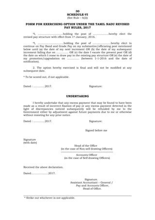 30
SCHEDULE-VI
(See Rule – 6(2))
FORM FOR EXERCISING OPTION UNDER THE TAMIL NADU REVISED
PAY RULES, 2017
*I, ………………………..holding the post of ………………hereby elect the
revised pay structure with effect from 1st January, 2016.
*I, …………………………holding the post of …………………hereby elect to
continue on Pay Band and Grade Pay on my substantive/officiating post mentioned
below until (a) the date of my next increment OR (b) the date of my subsequent
increment falling due on ………….. OR (c) the date I vacate the present post OR (d)
the date on which I cease to draw pay in the existing pay structure OR (e) the date of
my promotion/upgradation on ………….. (between 1-1-2016 and the date of
notification).
2. The option hereby exercised is final and will not be modified at any
subsequent date.
* To be scored out, if not applicable.
Dated : ………….2017. Signature:
UNDERTAKING
I hereby undertake that any excess payment that may be found to have been
made as a result of incorrect fixation of pay or any excess payment detected in the
light of discrepancies noticed subsequently will be refunded by me to the
Government either by adjustment against future payments due to me or otherwise
without insisting for any prior notice.
Dated : ………….2017. Signature:
Signed before me
Signature
(with date)
Head of the Office
(in the case of Non-self drawing Officers)
--------------------------------------------------
Accounts Officer
(in the case of Self drawing Officers)
Received the above declaration.
Dated:……………….2017.
Signature.
Assistant Accountant – General /
Pay and Accounts Officer,
Head of Office.
___________________________________________________________________________________
* Strike out whichever is not applicable.
 
