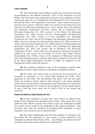 5
LOCAL BODIES:
17. The Government has decided to extend the revised pay structure
recommended by the Official Committee, 2017 to the employees of Local
Bodies. The level based new revised pay structure of the employees of these
institutions shall be as in Schedule-III and Schedule-IV of the Tamil Nadu
Revised Pay Rules, 2017 appended to this order. These orders are issued in
exercise of the powers conferred under sub section (1) of section 86 of the
Chennai City Municipal Corporation Act, 1919, section 106 of the Madurai
City Municipal Corporation Act,1971, section 108 of Coimbatore City
Municipal Corporation Act, 1981, section 8 of the Salem City Municipal
Corporation Act, 1994, section 8 of the Tiruchirappalli City-Municipal
Corporation Act, 1994, section 8 of the Tirunelveli City Municipal
Corporation Act,1994, section 8 of Tiruppur City Municipal Corporation Act,
2008, section 8 of Erode City Municipal Corporation Act, 2008, section 8 of
Vellore City Municipal Corporation Act, 2008, section 8 of Thoothukudi City
Municipal Corporation Act, 2008, section 108 of Dindigul City Municipal
Corporation Act, 2013 and section 108 of Thanjavur City Municipal
Corporation of 2013. These orders are also issued in exercise of the powers
conferred in sub section (3) of section 70 of the Tamil Nadu District
Municipalities Act, 1920 in respect of the employees of Municipal Councils
and Town Panchayats and in exercise of the powers conferred by section 102
of the Tamil Nadu Panchayats Act,1994 in respect of employees of the
Panchayats covered under the said Act.
18. The method of fixation of pay of the employees covered under
paragraph-16 and 17 above shall be as specified in paragraph-9 above.
19. The thirty two Level of Pay as revised by the Government are
furnished in Schedule-I to the Tamil Nadu Revised Pay Rules, 2017
appended to this order. The Government also direct that the new posts
which are created in future shall be with reference to the above standard
Levels of Pay and all Heads of Departments and Departments of Secretariat
formulating proposals for creation of new categories of posts should adhere
to one of the Pay Level under the 32 Level of Pay in the revised pay
structure.
POSTS ON SPECIAL TIME SCALES OF PAY :
20. Certain categories of posts have been placed on Special Time
Scales of Pay (erstwhile non-standard scales of pay). These posts have been
conferred with different special time scales of pay and maintained outside
the purview of time scales of pay applicable to the regular employees. This
has been done with the intention of providing better livelihood to these
employees who mostly are not on full time basis.
21. The same methodology that has been adopted in arriving at the
pay matrix for the employees on time scales is being adopted for the
employees on Special Time Scales of Pay. Accordingly, pay matrix for posts
on special time scales of pay shall be as in Schedule-IV.
 