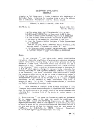 GOVERNM ENT OF TELANGANA
ABSTRACT
Irrigation & CAD Department - Tender Procedures and Registration of
Contractors Rules - Enhancing the monetary limits of works for different
class of contractors - Amendment - Accorded -Orders -Issued.
IRRIGATION & CAD (REFORMS) DEPARTMENT
G.O.MS.No. 66. Dated: 2O-04-20L5
Read the following:
1. G.O.Ms.No.94, I&CAD (PW-COD) Department, Dt. 01.07.2003.
2. G.O. Ms. N o.742, I&CAD (Reforms) Depa rtment, Dt. 2O-L2-2004.
3. G. O. Ms. No, 1 3 0, I&CAD(PW : REFORMS ) Departme nt, dt: 22.05.2007
4. G.O.Ms.No.28,I&CAD(PW:REFORMS) Depaftment, dt: 30-04-2012
5. G.O.Ms.No.14, I&CAD(Reforms) Department, dt: 31-01-2015
6. From the President, Builders Association of India, Representation
dt: 13-01-2015
7. From the ENC (IW), I&CAD & Chairman, BOCE's, Hyderabad, Lr.No.
ENC/IW P&M /EE. I/DEE. I/AEE. I/ 14lI, Dated : 16.72.20L4
B. From Engineer-in-Chief (Irrigation), I&CAD Depaftment, Hyderabad
Lr. No. ENC(I ) / DCET/ OT 3 / AEEZO/ BOCEs/ 20t4, Dt. 23. 02. 2 0 1 5.
Order:-
In the reference 1tt cited, Government issued comprehensive
instructions relating to simplification of procurement procedure, achieving
greater transparency, reducing delay in procurement process etc. In the
referencer 2nd read above, amendment orders were issued to para 12 of
Annexure-I to G.O. 1't cited with regards to qualification criteria fcr y,,orks.
In the reference 3'd cited, amendment orders were issued to Annexure -III
of G.O. 1't cited regarding changes in monetary limits, registration fee,
solvency certificate and past experience certificate and other requirements.
In the reference 4th read above, amendment orders were issued to enlarge
the experience gained during the last 10 years for registration instead of
limiting the experience to last 5 years only as per G.O.Ms.No,94,
I&CAD(PWCOD) Department, dt: 01-07-2003 para 3 in respect of I&CAD
Department. In the reference 5th cited, amendments were made to
Annexure-Il para- I (h) of G.O. 1't cited in respect of Class of contractors
and further modification of monetary limits.
2. After formation of Telangana State, Builders Association of India,
Telangana State chapter have represented to Government vide reference 6th
cited for certain reforms to the present norms of the tendering system duly
enhancing the monetary limits of the works for various category of
contractors.
3. In the reference 7th read above, the Engineer-in-Chief (IW), Hyderabad,
for the reasons stated in his letter has sought for modification to
G.O.Ms.No.130, I&CAD (PW:REFORMS) Department, dt: 22.05.2007,
regarding the monetary limits of past experience of civil category for value
of group of works and for value of single work that have been executed in
any one year during the last five financial years. He also sought for
modification to G.O.Ms.No.142, I&CAD (Reforms) Department,
Dt. 20-72-2004 regarding qualification criteria for works.
(P.r.o)
 