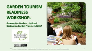 1
GARDEN TOURISM
READINESS
WORKSHOP©
Growing Our Markets - National
Destination Garden Project, Fall 2017
Information in this presentation may not be used or reproduced without written authorization from Brain Trust Marketing & Communications, 2017.
 