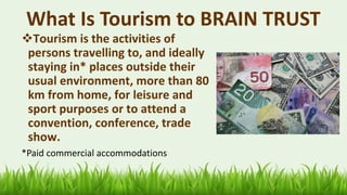 What Is Tourism to BRAIN TRUST
❖Tourism is the activities of
persons travelling to, and ideally
staying in* places outside their
usual environment, more than 80
km from home, for leisure and
sport purposes or to attend a
convention, conference, trade
show.
*Paid commercial accommodations
10
 