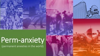 Perm-anxiety
(permanent anxieties in the world)
 