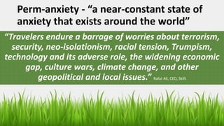 Perm-anxiety - “a near-constant state of
anxiety that exists around the world”
“Travelers endure a barrage of worries about terrorism,
security, neo-isolationism, racial tension, Trumpism,
technology and its adverse role, the widening economic
gap, culture wars, climate change, and other
geopolitical and local issues.” Rafat Ali, CEO, Skift
 