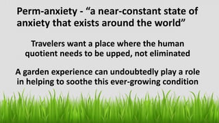 Perm-anxiety - “a near-constant state of
anxiety that exists around the world”
Travelers want a place where the human
quotient needs to be upped, not eliminated
A garden experience can undoubtedly play a role
in helping to soothe this ever-growing condition
 