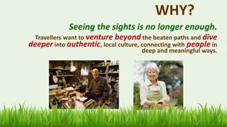 23
WHY?
Seeing the sights is no longer enough.
Travellers want to venture beyond the beaten paths and dive
deeper into authentic, local culture, connecting with people in
deep and meaningful ways.
 