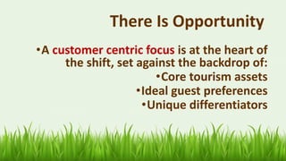 There Is Opportunity
25
•A customer centric focus is at the heart of
the shift, set against the backdrop of:
•Core tourism assets
•Ideal guest preferences
•Unique differentiators
 