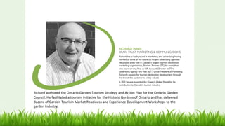 Richard authored the Ontario Garden Tourism Strategy and Action Plan for the Ontario Garden
Council. He facilitated a tourism initiative for the Historic Gardens of Ontario and has delivered
dozens of Garden Tourism Market Readiness and Experience Development Workshops to the
garden industry.
 