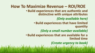 How To Maximize Revenue – ROI/ROE
•Build experiences that are authentic and
distinctive with unique attributes
(Only available here)
• Build experiences that have limited
quantity
(Only a small number available)
•Build experiences that are available for a
limited time
(Create urgency to book)
 