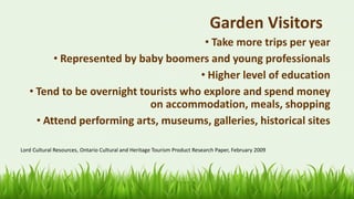 54
Garden Visitors
• Take more trips per year
• Represented by baby boomers and young professionals
• Higher level of education
• Tend to be overnight tourists who explore and spend money
on accommodation, meals, shopping
• Attend performing arts, museums, galleries, historical sites
Lord Cultural Resources, Ontario Cultural and Heritage Tourism Product Research Paper, February 2009
 