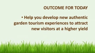 OUTCOME FOR TODAY
• Help you develop new authentic
garden tourism experiences to attract
new visitors at a higher yield
 