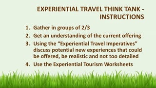 61
EXPERIENTIAL TRAVEL THINK TANK -
INSTRUCTIONS
1. Gather in groups of 2/3
2. Get an understanding of the current offering
3. Using the “Experiential Travel Imperatives”
discuss potential new experiences that could
be offered, be realistic and not too detailed
4. Use the Experiential Tourism Worksheets
 