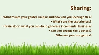 62
Sharing:
• What makes your garden unique and how can you leverage this?
• What’s are the experiences?
• Brain storm what you can do to generate incremental business?
• Can you engage the 5 senses?
• Who are your instigators?
 