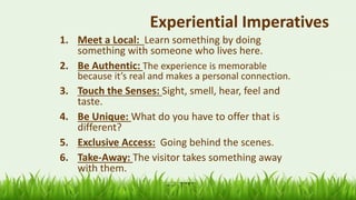 64
Experiential Imperatives
1. Meet a Local: Learn something by doing
something with someone who lives here.
2. Be Authentic: The experience is memorable
because it’s real and makes a personal connection.
3. Touch the Senses: Sight, smell, hear, feel and
taste.
4. Be Unique: What do you have to offer that is
different?
5. Exclusive Access: Going behind the scenes.
6. Take-Away: The visitor takes something away
with them.
 