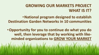 GROWING OUR MARKETS PROJECT
WHAT IS IT?
•National program designed to establish
Destination Garden Networks in 10 communities
•Opportunity for you to continue do what you do
well, then leverage that by working with like-
minded organizations to GROW YOUR MARKET
 