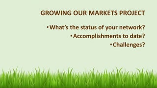 GROWING OUR MARKETS PROJECT
•What’s the status of your network?
•Accomplishments to date?
•Challenges?
 