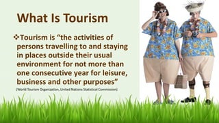 What Is Tourism
❖Tourism is “the activities of
persons travelling to and staying
in places outside their usual
environment for not more than
one consecutive year for leisure,
business and other purposes”
(World Tourism Organization, United Nations Statistical Commission)
9
 