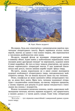 10
По-перше, будь-яка кінострічка є режи­сер­ською версією про-
читання літературного тексту. Варто порівня­ти кілька таких
версій, знятих за одним і тим самим твором, аби переконатися
в численних розбіжностях між ними.
По-друге, жодний фільм не відтворює літературної основи
в повному обсязі. Адже навіть у найточніших екранізаціях часто
опущено деякі другорядні епізоди1
чи персонажів, художні описи
й певні подробиці. До того ж існує чимало кінострічок, які досить
вільно «прочитують» літературні тексти. У них зазвичай з’яв­ля­
ються нові деталі, інколи змінено перебіг подій і фінал твору.
По-третє, жодна екранізація не в  змозі уповні відтворити
художні особливості літературного твору, письменницьку май-
стерність автора. Усе це можна відчути лише під час читання.
Отже, кінофільм не може замінити собою літературного тво-
ру, за яким його знято. Крім того, читання художньої літера-
тури є над­звичайно захопливим, по‑своєму творчим процесом,
у якому корисна для розуму й душі праця поєднується з насо-
лодою від осяянь і відкриттів.
Кожна талановито написана книжка, навіть адресована най-
молодшим читачам, містить зернини мудрості, які проростають
у наших душах і з часом дають плоди. Саме тому літературні
1
Е п і з о д   – тут: відносно самостійний і завершений уривок худож-
нього твору.	
М. Реріх. Книга мудрості
 