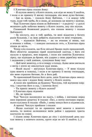 102
² Õëîï÷èê-ç³ðêà ñêàçàâ éîìó:
– ß øóêàþ ìîíåòó ç á³ëîãî çîëîòà, àëå í³äå íå ìîæó ¿¿ çíàé­òè,
³ êîëè ÿ íå ïðèíåñó ¿¿ ìîºìó ãîñïîäàðþ, â³í ìåíå äóæå áèòèìå.
– ²äè çà ìíîþ, – ñêàçàëî éîìó Çàé÷åíÿ, – ³ ÿ çàâåäó òåáå
òóäè, êóäè òîá³ òðåáà, áî ÿ çíàþ, äå çàõîâàíà öÿ ìîíåòà ³ íàâ³ùî.
Òîä³ Õëîï÷èê-ç³ðêà ï³øîâ çà Çàé÷åíÿì ³ – î ðàä³ñòü! – у äóïë³
âåëèêîãî äóáà ïîáà÷èâ ìîíåòó ç á³ëîãî çîëîòà, ÿêó â³í øóêàâ.
Ñïîâíåíèé áåçìåæíî¿ ðàäîñò³, â³í ñõîïèâ ìîíåòó ³ ñêàçàâ
Çàé÷åíÿò³:
– Çà ïîñëóãó, ÿêó ÿ òîá³ çðîáèâ, òè ìåí³ â³ääÿ÷èâ ó áàãàòî
ðàç³â á³ëüøîþ, ³ çà ìîþ äîáð³ñòü â³äïëàòèâ òè ìåí³ ñòîðèöåþ.
– Í³,  – â³äïîâ³ëî Çàé÷åíÿ,  – ÿê òè â÷èíèâ ç³ ìíîþ, òàê
ÿ â÷èíèâ ç òîáîþ, – ³ øâèäêî ïîñêàêàëî ãåòü, à Õëîï÷èê-ç³ðêà
ï³øîâ äî ì³ñòà.
Òåïåð ñë³ä ñêàçàòè, ùî á³ëÿ ì³ñüêî¿ áðàìè ñèä³â ïðîêàæåíèé.
Éîãî îáëè÷÷ÿ çàêðèâàâ ñ³ðèé ïîëîòíÿíèé êàïòóð, ³ éîãî î÷³
ïàëàëè â ïðîð³çàõ, ìîâ æàðèíè, ³ êîëè â³í ïîì³òèâ Õëîï÷èêà-
ç³ðêó, ùî ï³äõîäèâ äî áðàìè, â³í óäàðèâ ó ñâîþ äåðåâ’ÿíó ìèñêó
³ çàäçâîíèâ ó ñâ³é äçâ³íîê, ãóêíóâøè éîìó òàê:
– Äàé ìåí³ ìîíåòêó, à òî ÿ ïîìðó ç ãîëîäó. Àäæå ìåíå âèãíàëè
ç ì³ñòà ³ í³õòî íå çìèëóºòüñÿ íàä³ ìíîþ.
– ßêий æàëü! – âèãóêíóâ Õëîï÷èê-ç³ðêà. – Ó ìåíå ò³ëüêè
îäíà ìîíåòà â ãàìàíö³, ³ êîëè ÿ íå ïðèíåñó ¿¿ ìîºìó ãîñïîäàðþ,
â³í ìåíå ñòðàøíî áèòèìå, áî ÿ éîãî ðàá.
Òà ïðîêàæåíèé áëàãàâ éîãî äîòè, äîêè Õëîï÷èê-ç³ðêà çìè­ëó­
âàâñÿ íàä íèì ³ â³ääàâ éîìó ìîíåòó ç á³ëîãî çîëîòà.
À êîëè â³í ïðèéøîâ äî áóäèíêó ×àêëóíà, òîé â³ä÷èíèâ õâ³ð­
ò­êó, ³ âïóñòèâ éîãî â ñàä, ³ çàïèòàâ éîãî:
– Òè ïðèí³ñ ìîíåòó ç á³ëîãî çîëîòà?
² Õëîï÷èê-ç³ðêà â³äïîâ³â:
– Í³, íå ïðèí³ñ.
Òîä³ ×àêëóí íàêèíóâñÿ íà íüîãî, ³ ïîáèâ, ³ ïîñòàâèâ ïåðåä
íèì ïîðîæíþ äîùå÷êó é ñêàçàâ: «¯æ», à ïîò³ì ïîñòàâèâ ïî­ðîæ­
íüîãî êóõëèêà é ñêàçàâ: «Ïèé», ³ çíîâó êèíóâ éîãî â ï³äçåìåëëÿ.
À âðàíö³ ×àêëóí ïðèéøîâ ³ ñêàçàâ:
– ßêùî ñüîãîäí³ òè íå ïðèíåñåø ìåí³ ìîíåòè ç æîâòîãî
çîëîòà, òî íàâ³êè çàëèøèøñÿ ìî¿ì ðàáîì ³ îäåðæèø òðèñòà
êàí÷óê³â ïî ñïèí³.
² ï³øîâ çíîâó Õëîï÷èê-ç³ðêà äî ë³ñó ³ ö³ë³ñ³íüêèé äåíü øó­
êàâ ìîíåòó ç æîâòîãî çîëîòà, ïðîòå í³äå íå ì³ã ¿¿ çíàéòè. (…)
 
