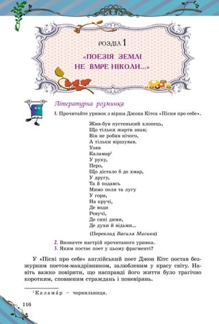 116
РОЗДІЛ 1
«ПОЕЗІЯ ЗЕМЛІ
НЕ ВМРЕ НІКОЛИ…»
Літературна розминка
1. Прочитайте уривок з вірша Джона Кітса «Пісня про себе».
Жив-був пустенький хлопець,
Що тільки жарти знав;
Він не робив нічого,
А тільки віршував.
Узяв
Каламар1
У руку,
Перо,
Що дістало б до хмар,
У другу,
Та й подавсь
Мимо поля та лугу
У гори,
На кручі,
Де води
Ревучі,
Де сині дими,
Де духи й відьми…
(Переклад Василя Мисика)
2. Визначте настрій прочитаного уривка.
3. Яким постає поет у цьому фрагменті?
У «Пісні про себе» англійський поет Джон Кітс постав без-
журним поетом-мандрівником, залюбленим у красу світу. На-
віть важко повірити, що насправді його життя було трагічно
коротким, сповненим страждань і поневірянь.
1
К а л а м а р   – чорнильниця.
 