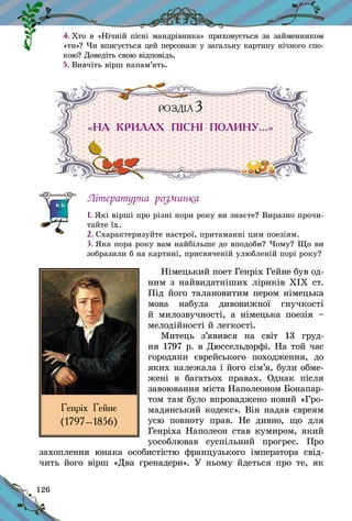 126
4. Хто в «Нічній пісні мандрівника» приховується за займенником
«ти»? Чи вписується цей персонаж у загальну картину нічного спо-
кою? Доведіть свою відповідь.
5. Вивчіть вірш напам’ять.
РОЗДІЛ 3
«НА КРИЛАХ ПІСНІ ПОЛИНУ…»
Літературна розминка
1. Які вірші про різні пори року ви знаєте? Виразно прочи-
тайте їх.
2. Схарактеризуйте настрої, притаманні цим поезіям.
3. Яка пора року вам найбільше до вподоби? Чому? Що ви
зобразили б на картині, присвяченій улюбленій порі року?
Німецький поет Генріх Гейне був од-
ним з найвидатніших ліриків ХІХ ст.
Під його талановитим пером німецька
мова набула дивовижної гнучкості
й  милозвучності, а  німецька поезія  –
мелодійності й лег­кості.
Митець з’явився на світ 13  груд-
ня 1797 р. в Дюссельдорфі. На той час
городяни єврейського походження, до
яких належала і його сім’я, були обме­
жені в  багатьох правах. Однак після
завоювання міста Напо­леоном Бонапар-
том там було впроваджено новий «Гро-
мадянський ко­декс». Він надав євре­­ям
усю повноту прав. Не дивно, що для
Генріха Наполеон став кумиром, який
уособлював суспільний прогрес. Про
захоплення юнака особи­с­тістю французького імператора свід-
чить його вірш «Два гренадери». У  ньому йдеться про те, як
Генріх Гейне
(1797–1856)
 