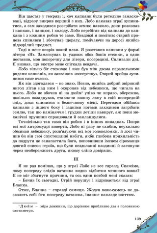 139
Він шастав у темряві і, хоч капкани були ретельно замаско-
вані, відразу викрив перший з них. Лобо наказав зграї зупини-
тися, а сам заходився розгрібати землю навколо, доки розкопав
і капкан, і ланцюг, і колоду. Лобо перебігав від капкана до кап-
кана і з кожним робив те саме. Невдовзі я помітив: старий про-
ноза спинявся і збочував щоразу, помічаючи на дорозі якийсь
підозрілий предмет.
Тоді в мене визрів новий план. Я розставив капкани у формі
літери «Н». Замаскував їх уздовж обох боків стежки, а  один
поставив, мов поперечку для літери, посередині. Спливали дні.
Я визнав, що вкотре мене спіткала невдача.
Лобо вільно біг стежкою і вже був між двома паралельними
рядами капканів, як завважив «поперечку». Старий пройда зупи-
нився саме вчасно.
Як він здогадався – не знаю. Певно, якийсь добрий звіриний
янгол літав над ним і  охороняв від небезпеки, що чигала на
нього. Лобо не збочив ні на дюйм1
уліво чи вправо, обережно,
повільно позадкував, ставлячи кожну лапу в свій попередній
слід, доки опинився в  безпечному місці. Перегодом обійшов
капкани з іншого боку і задніми ногами заходився загрібати
землю, так що каміняччя і грудки летіли навкруг, аж поки ме-
ханічні пружини спрацювали й заклацнулися.
Точнісінько так само він робив і в інших випадках. Попри
всі мої хитромудрі виверти, Лобо ні разу не схибив, неухильно
обминав небезпеку, розв’язуючи всі мої головоломки, й досі чи-
нив би він свої спустошливі набіги, якби глибока прихильність
до подруги не занапастила його, поповнивши іменем сіроманця
довгий список героїв, що були нездоланні наодинці й загинули
через необережність друга, якому сліпо довіряли.
ІІІ
Я не раз помічав, що у зграї Лобо не все гаразд. Скажімо,
чому попереду слідів ватажка видно відбитки меншого вовка?
Я не міг збагнути причини, та ось один ковбой мені сказав:
– Бачив їх сьогодні. Стрій порушує і відривається від зграї
Бланка.
Отже, Бланка – справді самиця. Жоден вовк-самець не до-
зволить собі йти попереду ватажка, інакше накладе життям.
1
Д ю й м   – міра довжини, що дорівнює приблизно два з половиною
сантиметри.
 