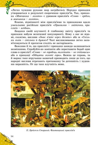 14
«Легко чужими руками жар загрібати»). Нерідко приказки
утворюються в результаті скоро­чення прислів’їв. Так, приказ-
ка «Мовчання – золото» є уривком прислів’я «Слово – срібло,
а мовчання – золото».
Власне, відмінності між прислів’ями та приказками вдало
узагальнює російське прислів’я «Приказка  – квіточка, при­
слів’я – ягідка».
Завдяки своїй влучності й  глибокому змісту прислів’я та
приказки набули величезної популярності. Кому з нас не відо-
мі, скажімо, вислови «Знає п’яте через десяте» або ж «Скіль-
ки голів – стільки й думок»? Такі висловлювання легко за­па­
м’ятовуються й протягом століть не застарівають.
Важливо й те, що прислів’я і приказки завжди залишаються
незмін­ними. Спробуйте-но замінити або переставити бодай одне
слово в прислів’ї «Слово – не горобець, вилетить – не спіймаєш»
або в  приказці «Обіцяти золоті гори». Важка це справа, та
й марна: таке втручання зазвичай призводить лише до того, що
народні вислови втрачають притаманну їм дотепність і худож-
ню виразність. От що таке влучність мови.
П. Брейгель Старший. Фламандські прислів’я
 