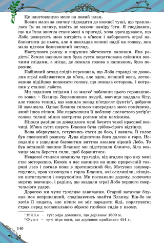 140
Це наштовхнуло мене на новий план.
Вовки мали за звичку підходити до кожної туші, що трапля­
лася їм на шляху, навіть не маючи наміру їсти. Я сподівався,
що ця їхня звичка стане мені в пригоді, хоча здогадувався, що
Лобо розкусить мою хитрість з м’ясом і заборонить зграї на-
близитися до нього, але я покладав великі надії на голову, яка
мала цілком безневинний вигляд.
Наступного ранку я вирушив обстежити капкани. Яка ра-
дість! Земля навколо них була густо поцяткована свіжими вов-
чими слідами, а місце, де лежала голова з капканом, було по-
рожнє.
Побіжний огляд слідів переконав, що Лобо справді не дозво-
лив зграї наблизитися до м’яса, але один, менший вовк, легко-
важно підійшов понюхати голову, що лежала осторонь, і потра-
пив у сталеві лабети.
Ми подалися слідами і за милю1
побачили цього горопашно-
го вовка – Бланку. Зауваживши людей, вовчиця наддала бігу,
але голова телиці, що важила понад п’ятдесят фунтів2
, добряче
їй заважала. Однак Бланка сильно випередила мого помічника,
який ішов пішки. Ми перехопили її поблизу скелястого узгір’я:
голова телиці міцно застрягла рогами між камінням.
Ніколи раніше не доводилося мені бачити такої красивої вов-
чиці. М’яка густа шерсть Бланки була срібно-сірого відтінку.
Вона обернулася, готуючись стати до бою, і завила. Її голос
був сповнений розпачу. Луна відкотила його далеко в гори. Не-
подалік з ущелини басовитим виттям озвався вірний Лобо. То
був останній поклик Бланки: ми підступали ближче, біла вов-
чиця мала берегти сили, щоб боронитися.
Невдовзі сталася неминуча трагедія, від згадки про яку мені
стає моторошно. Кожен з нас накинув на шию приреченій тва-
рині ласо і погнав коня в протилежний бік. Мотузки зашмор-
гнулися, кров хлюпнула з горла Бланки, очі оскляніли, кінців­
ки витягнулися і знерухоміли. Ми поскакали додому, волочачи
мертву вовчицю, і раділи, що завдали зграї Лобо першого смер-
тельного удару.
Дорогою ми чули тужливе завивання. Старий ватажок блу-
кав мов неприкаяний, сподіваючись знайти Бланку. Він-бо не
хотів її кидати, але нічим не міг зарадити біді, порятувати;
страх перед вогнепальною зброєю глибоко сидів у ньому.
1
М и л я   – тут: міра довжини, що дорівнює 1609 м.
2
Ф у н т   – тут: міра ваги, що дорівнює приблизно 454 г.
 