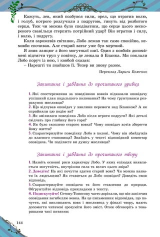 144
Кажуть, лев, який позбувся сили, орел, що втратив волю,
і  голуб, котрого розлучили з  подругою, гинуть від розбитого
серця. Тож чи можна було сподіватися, що серце цього неско-
реного свавільця стерпить потрійний удар? Він втратив і силу,
і волю, і подругу.
Коли зарожевів світанок, Лобо лежав так само спокійно, не-
мовби спочивав. Але старий ватаг уже був мертвий.
Я зняв ланцюг з його могутньої шиї. Один з ковбоїв допоміг
мені відтягти труп у повітку, де лежала й Бланка. Ми поклали
Лобо поруч із нею, і ковбой сказав:
– Нарешті ти знайшов її. Тепер ви знову разом.
Переклад Лариси Боженко
Запитання і  завдання до прочитаного уривка
1. Які спостереження за поведінкою вовків підказали оповідачу
успішний план подальшого полювання? На чому ґрунтувався роз-
рахунок мисливця?
2. Що відчував оповідач у хвилини перемоги над Бланкою? А як
сприйняли цю подію ви?
3. Як змінилася поведінка Лобо після втрати подруги? Які деталі
свідчать про глибину його горя?
4. Як було схоплено старого вовка? Чому оповідач хотів зберегти
йому життя?
5. Схарактеризуйте поведінку Лобо в полоні. Чому він збайдужів
до власного становища? Знайдіть у тексті відповідний коментар
оповідача. Чи поділяєте ви думку мисливця?
Запитання і  завдання до прочитаного твору
1. Назвіть основні риси характеру Лобо. У яких епізодах виявля­
ється могутність, внутрішня сила та велич цього звіра?
2. Доведіть! На які почуття здатен старий вовк? Чи можна назва-
ти їх людськими? Як ставиться до Лобо оповідач? Доведіть свою
відповідь.
3. Схарактеризуйте оповідача та його ставлення до природи.
Обґрунтуйте відповідь прикладами з тексту.
4. Подискутуйте! Сетону-Томпсону часто дорікали, що він закінчив
оповідання загибеллю вовка. На це письменник відповідав, що по-
чуття, які викликають вовк і мисливець у фіналі твору, мають
допомогти читачеві зрозуміти його зміст. Отож обговоріть з това-
ришами такі питання:
 
