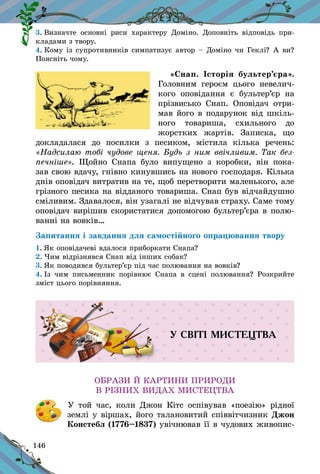 146
3. Визначте основні риси характеру Доміно. Доповніть відповідь при-
кладами з твору.
4. Кому із супротивників симпатизує автор – Доміно чи Геклі? А ви?
Поясніть чому.
«Снап. Історія бультер’єра».
Головним героєм цього невелич-
кого оповідання є  бультер’єр на
прізвисько Снап. Оповідач отри-
мав його в подарунок від шкіль-
ного товариша, схильного до
жорстких жартів. Записка, що
докладалася до посилки з  песиком, містила кілька речень:
«Надсилаю тобі чудове щеня. Будь з ним ввічливим. Так без-
печніше». Щойно Снапа було випущено з  коробки, він пока-
зав свою вдачу, гнівно кинувшись на нового господаря. Кілька
днів оповідач витратив на те, щоб перетворити маленького, але
грізного песика на відданого товариша. Снап був відчайдушно
сміливим. Здавалося, він узагалі не відчував страху. Саме тому
оповідач вирішив скористатися допомогою бультер’єра в полю-
ванні на вовків…
Запитання і завдання для самостійного опрацювання твору
1. Як оповідачеві вдалося приборкати Снапа?
2. Чим відрізнявся Снап від інших собак?
3. Як поводився бультер’єр під час полювання на вовків?
4. Із чим письменник порівнює Снапа в  сцені полювання? Розкрийте
зміст цього порівняння.
У СВІТІ МИСТЕЦТВА
ОБРАЗИ Й КАРТИНИ ПРИРОДИ
В РІЗНИХ ВИДАХ МИСТЕЦТВА
	 У той час, коли Джон Кітс оспівував «поезію» рідної
землі у віршах, його талановитий співвітчизник Джон
Констебл (1776–1837) увічнював її в чудових живопис-
 