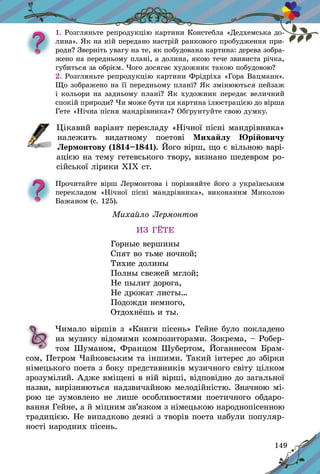149
1. Розгляньте репродукцію картини Констебла «Дедхемська до-
лина». Як на ній передано настрій ранкового пробудження при-
роди? Зверніть увагу на те, як побудована картина: дерева зобра-
жено на передньому плані, а долина, якою тече звивиста річка,
губиться за обрієм. Чого досягає художник такою побудовою?
2. Розгляньте репродукцію картини Фрідріха «Гора Вацманн».
Що зображено на її передньому плані? Як змінюються пейзаж
і кольори на задньому плані? Як художник передає величний
спокій природи? Чи може бути ця картина ілюстрацією до вірша
Гете «Нічна пісня мандрівника»? Обґрунтуйте свою думку.
	Цікавий варіант перекладу «Нічної пісні мандрівника»
належить видатному поетові Михайлу Юрійовичу
Лермонтову (1814–1841). Його вірш, що є вільною варі-
ацією на тему гетевського твору, визнано шедевром ро-
сійської лірики ХІХ ст.
Прочитайте вірш Лермонтова і порівняйте його з українським
перекладом «Нічної пісні мандрів­ника», виконаним Миколою
Бажаном (с. 125).
Михайло Лермонтов
ИЗ ГЁТЕ
Горные вершины
Спят во тьме ночной;
Тихие долины	
Полны свежей мглой;
Не пылит дорога,
Не дрожат листы…
Подожди немного,
Отдохнёшь и ты.
	 Чимало віршів з «Книги пісень» Гейне було покладено
на музику відомими композиторами. Зокрема, – Робер-
том Шуманом, Францом Шубертом, Йоганнесом Брам-
сом, Петром Чайковським та іншими. Такий інтерес до збірки
німецького поета з боку представників музичного світу цілком
зрозумілий. Адже вміщені в ній вірші, відповідно до загальної
назви, вирізняються надзвичайною мелодійністю. Значною мі-
рою це зумовлено не лише особливостями поетичного обдаро-
вання Гейне, а й міцним зв’язком з німецькою народно­пісенною
традицією. Не випадково деякі з творів поета набули популяр-
ності народних пісень.
 