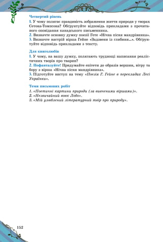 152
Четвертий рівень
1. У чому полягає правдивість зображення життя природи у творах
Сетона-Томпсона? Обґрунтуйте відповідь прикладами з прочита-
ного оповідання канадського письменника.
2. Визначте основну думку поезії Гете «Нічна пісня мандрівника».
3. Визначте настрій вірша Гейне «Задзвени із глибини…». Об­ґрун­
туйте відповідь прикладами з тексту.
Для книголюбів
1. У чому, на вашу думку, полягають труднощі написання реаліс­
тичних творів про тварин?
2. Пофантазуйте! Придумайте епітети до образів вершин, вітру та
бору з вірша «Нічна пісня мандрівника».
3. Підготуйте виступ на тему «Поезія Г. Гейне в перекладах Лесі
Українки».
Теми письмових робіт
1. «Поетичні картини природи (за вивченими віршами)».
2. «Незвичайний вовк Лобо».
3. «Мій улюблений літературний твір про природу».
 