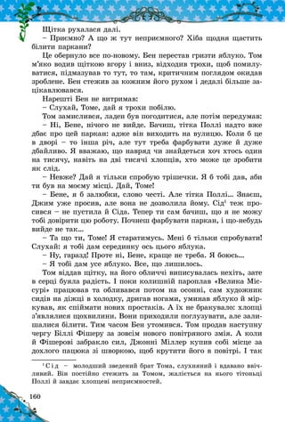 160
Щітка рухалася далі.
– Приємно? А що ж тут неприємного? Хіба щодня щастить
білити паркани?
Це обернуло все по-новому. Бен перестав гризти яблуко. Том
м’яко водив щіткою вгору і вниз, відходив трохи, щоб помилу-
ватися, підмазував то тут, то там, критичним поглядом окидав
зроблене. Бен стежив за кожним його рухом і дедалі більше за-
цікавлювався.
Нарешті Бен не витримав:
– Слухай, Томе, дай я трохи побілю.
Том замислився, ладен був погодитися, але потім передумав:
– Ні, Бене, нічого не вийде. Бачиш, тітка Поллі надто вже
дбає про цей паркан: адже він виходить на вулицю. Коли б це
в дворі – то інша річ, але тут треба фарбувати дуже й дуже
дбайливо. Я вважаю, що навряд чи знайдеться хоч хтось один
на тисячу, навіть на дві тисячі хлопців, хто може це зробити
як слід.
– Невже? Дай я тільки спробую трішечки. Я б тобі дав, аби
ти був на моєму місці. Дай, Томе!
– Бене, я б залюбки, слово честі. Але тітка Поллі… Знаєш,
Джим уже просив, але вона не дозволила йому. Сід1
теж про-
сився – не пустила й Сіда. Тепер ти сам бачиш, що я не можу
тобі довірити цю роботу. Почнеш фарбувати паркан, і що-небудь
вийде не так…
– Та що ти, Томе! Я старатимусь. Мені б тільки спробувати!
Слухай: я тобі дам серединку ось цього яблука.
– Ну, гаразд! Проте ні, Бене, краще не треба. Я боюсь…
– Я тобі дам усе яблуко. Все, що лишилось.
Том віддав щітку, на його обличчі виписувалась нехіть, зате
в серці буяла радість. І поки колишній пароплав «Велика Міс-
сурі» працював та обливався потом на осонні, сам художник
сидів на діжці в холодку, дригав ногами, уминав яблуко й мір-
кував, як спіймати нових простаків. А їх не бракувало: хлопці
з’являлися щохвилини. Вони приходили поглузувати, але зали-
шалися білити. Тим часом Бен утомився. Том продав наступну
чергу Біллі Фішеру за зовсім нового повітряного змія. А коли
й Фішерові забракло сил, Джонні Міллер купив собі місце за
дохлого пацюка зі шворкою, щоб крутити його в повітрі. І так
1 
С і д   – молодший зведений брат Тома, слухняний і вдавано ввіч­
ливий. Він постійно стежить за Томом, жаліється на нього тітоньці
Поллі й завдає хлопцеві неприємностей.
 