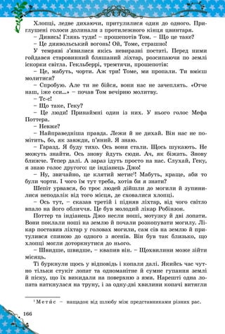 166
Хлопці, ледве дихаючи, притулилися один до одного. При-
глушені голоси долинали з протилежного кінця цвинтаря.
– Дивись! Глянь туди! – прошепотів Том. – Що це таке?
– Це диявольський вогонь! Ой, Томе, страшно!
У темряві з’явилися якісь невиразні постаті. Перед ними
гойдався старовинний бляшаний ліхтар, розсипаючи по землі
іскорки світла. Гекльберрі, тремтячи, прошепотів:
– Це, мабуть, чорти. Аж три! Томе, ми пропали. Ти вмієш
молитися?
– Спробую. Але ти не бійся, вони нас не зачеплять. «Отче
наш, іже єси…» – почав Том вечірню молитву.
– Тс‑с!
– Що таке, Геку?
– Це люди! Принаймні один із них. У  нього голос Мефа
Поттера.
– Невже?
– Найправедніша правда. Лежи й не дихай. Він нас не по-
мітить, бо, як завжди, п’яний. Я знаю.
– Гаразд. Я буду тихо. Ось вони стали. Щось шукають. Не
можуть знайти. Ось знову йдуть сюди. Ач, як біжать. Знову
ближче. Тепер далі. А зараз ідуть просто на нас. Слухай, Геку,
я знаю голос другого: це індіанець Джо!
– Ну, звичайно, це клятий метис1
! Мабуть, краще, аби то
були чорти. І чого їм тут треба, хотів би я знати?
Шепіт урвався, бо троє людей дійшли до могили й зупини-
лися неподалік від того місця, де сховалися хлопці.
– Ось тут, – сказав третій і підняв ліхтар, від чого світло
впало на його обличчя. Це був молодий лікар Робінзон.
Поттер та індіанець Джо несли ноші, мотузку й дві лопати.
Вони поклали ноші на землю й почали розкопувати могилу. Лі-
кар поставив ліхтар у головах могили, сам сів на землю й при-
тулився спиною до одного з  ясенів. Він був так близько, що
хлопці могли доторкнутися до нього.
– Швидше, швидше, – квапив він. – Щохвилини може зійти
місяць.
Ті буркнули щось у відповідь і копали далі. Якийсь час чут-
но тільки стукіт лопат та одноманітне й сумне гупання землі
й піску, що їх викидали на поверхню з ями. Нарешті одна ло-
пата наткнулася на труну, і за одну-дві хвилини копачі витягли
1
М е т и с   – нащадок від шлюбу між представниками різних рас.
 