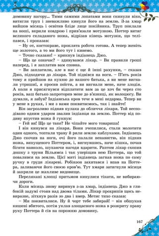 167
домовину нагору… Тими самими лопатами вони скинули віко,
витягли труп і зневажливо кинули його на землю. З-за хмар
вийшов місяць і освітив бліде лице покійника. Труп поклали
на ноші, вкрили ковдрою і прив’язали мотузкою. Поттер витяг
великого складаного ножа, відрізав кінець мотузки, що телі-
пався, і проказав:
– Ну от, костоправе, проклята робота готова. А тепер женіть
ще золотого, а то ми його тут і кинемо.
– Точно сказано! – крикнув індіанець Джо.
– Що це означає? – здивувався лікар. – Ви правили гроші
наперед, і я заплатив вам сповна.
– Ви заплатили, але в нас є ще й інші рахунки, – сказав
Джо, підходячи до лікаря. Той підвівся на ноги. – П’ять років
тому я прийшов на кухню до вашого батька, а ви мене вигна-
ли утришиї, я просив поїсти, а ви вигнали мене, наче злодія.
А коли я присягнувся відплатити вам за це хоч би через сто
років, ваш батько запроторив мене до в’язниці, як волоцюгу. Ви
думали, я забув? Індіанська кров тече в мені недарма. Тепер ви
у мене в руках, і ми з вами поквитаємось, так і знайте!
Він загрозливо підняв кулака до обличчя лікаря. Той неспо-
дівано одним ударом звалив індіанця на землю. Поттер від по-
диву впустив ножа й гукнув:
– Гей ви! Що це таке? Не чіпайте мого товариша!
І він кинувся на лікаря. Вони зчепилися, стали молотити
один одного, топтали траву й рили землю каблуками. Індіанець
Джо скочив на ноги, очі його палали ненавистю, він підняв
ножа, випущеного Поттером, і, вигнувшись, наче кішка, почав
бігати навколо, шукаючи нагоди вдарити. Раптом лікар схопив
дошку з труни Вільямса і так уперіщив нею Поттера, що той
повалився на землю. Цієї миті індіанець загнав ножа по саму
ручку в  груди лікареві. Робінзон захитався і  впав на Потте-
ра, заливаючи його своєю кров’ю. Тут хмари затягнули місяця
й закрили це жахливе видовище.
Перелякані хлопці притьмом кинулися тікати, не вибираю-
чи дороги.
Коли місяць знову виринув з-за хмар, індіанець Джо в гли-
бокій задумі стояв над двома тілами. Лікар прохрипів щось не-
виразне, зітхнув разів зо два і вмер. Метис тихо сказав:
– Ми поквиталися. Ну й чорт тебе забирай! – він обшукав
кишені вбитого, потім уклав злощасного ножа в розкриту праву
руку Поттера й сів на порожню домовину.
 